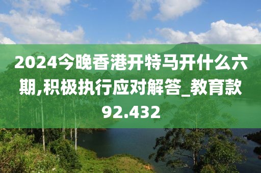 2024今晚香港开特马开什么六期,积极执行应对解答_教育款92.432