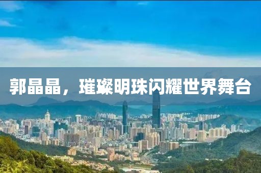 郭晶晶，璀璨明珠闪耀世界舞台