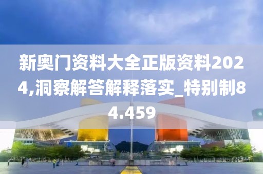 新奥门资料大全正版资料2024,洞察解答解释落实_特别制84.459