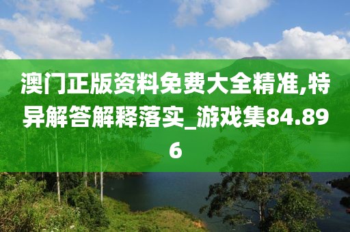 澳门正版资料免费大全精准,特异解答解释落实_游戏集84.896