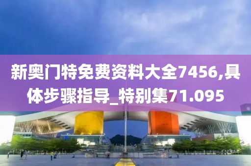 新奥门特免费资料大全7456,具体步骤指导_特别集71.095