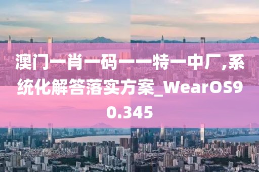 澳门一肖一码一一特一中厂,系统化解答落实方案_WearOS90.345