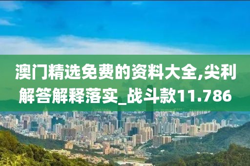 澳门精选免费的资料大全,尖利解答解释落实_战斗款11.786