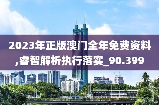 2023年正版澳门全年免费资料,睿智解析执行落实_90.399