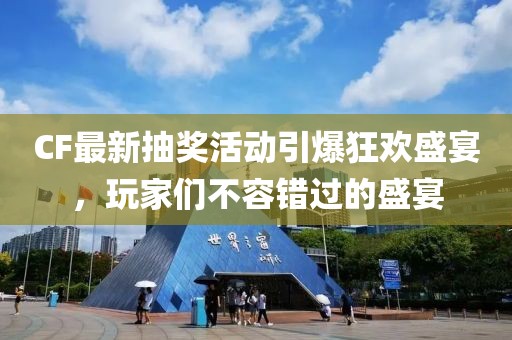 CF最新抽奖活动引爆狂欢盛宴，玩家们不容错过的盛宴