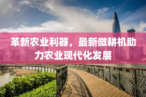 革新农业利器，最新微耕机助力农业现代化发展