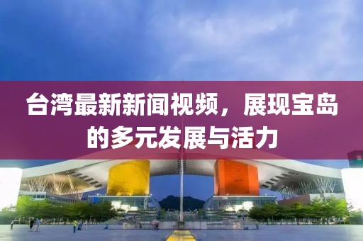 台湾最新新闻视频，展现宝岛的多元发展与活力