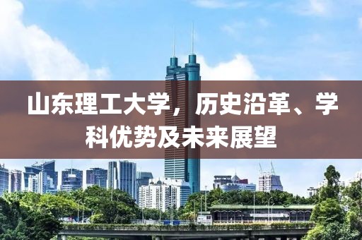山东理工大学，历史沿革、学科优势及未来展望
