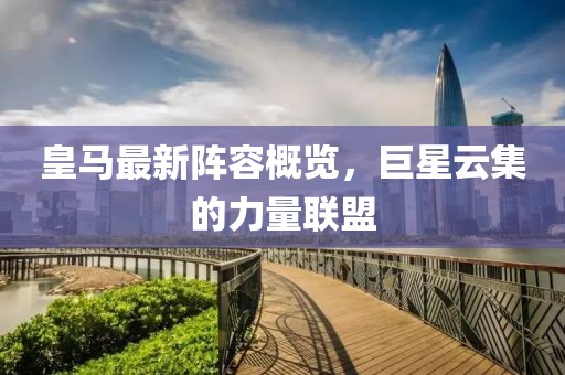 皇马最新阵容概览，巨星云集的力量联盟