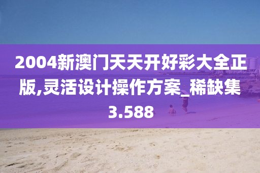 2004新澳门天天开好彩大全正版,灵活设计操作方案_稀缺集3.588
