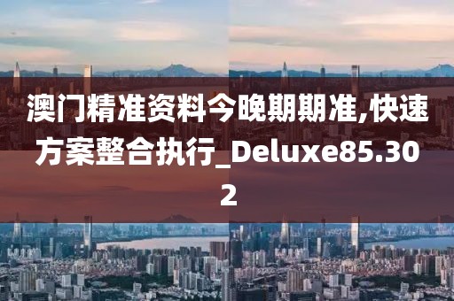 澳门精准资料今晚期期准,快速方案整合执行_Deluxe85.302