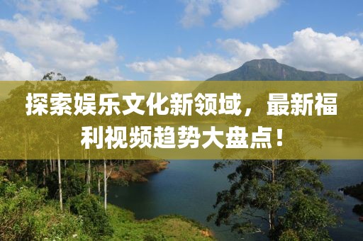 探索娱乐文化新领域，最新福利视频趋势大盘点！