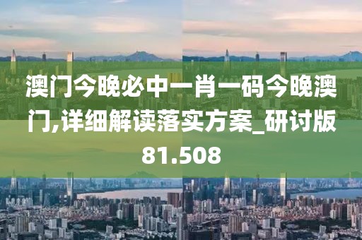 澳门今晚必中一肖一码今晚澳门,详细解读落实方案_研讨版81.508