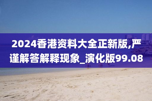 2024香港资料大全正新版,严谨解答解释现象_演化版99.08