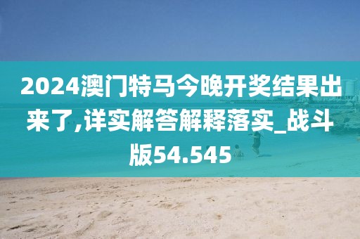 2024澳门特马今晚开奖结果出来了,详实解答解释落实_战斗版54.545