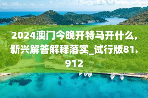 2024澳门今晚开特马开什么,新兴解答解释落实_试行版81.912