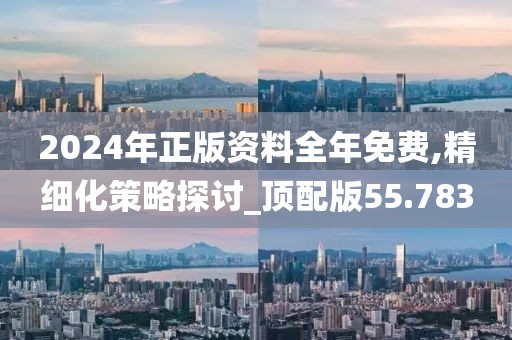 2024年正版资料全年免费,精细化策略探讨_顶配版55.783