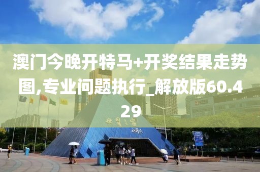 澳门今晚开特马+开奖结果走势图,专业问题执行_解放版60.429