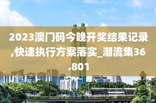 2023澳门码今晚开奖结果记录,快速执行方案落实_潮流集36.801