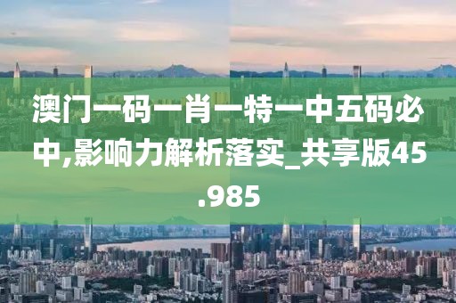 澳门一码一肖一特一中五码必中,影响力解析落实_共享版45.985