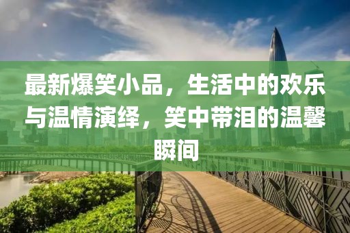 最新爆笑小品，生活中的欢乐与温情演绎，笑中带泪的温馨瞬间