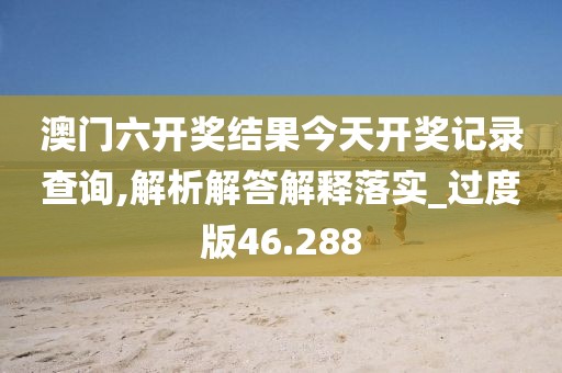 澳门六开奖结果今天开奖记录查询,解析解答解释落实_过度版46.288
