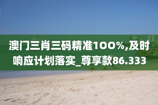 澳门三肖三码精准1OO%,及时响应计划落实_尊享款86.333
