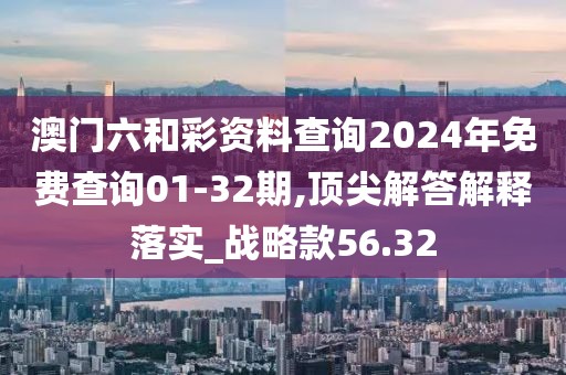 澳门六和彩资料查询2024年免费查询01-32期,顶尖解答解释落实_战略款56.32