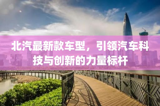北汽最新款车型，引领汽车科技与创新的力量标杆