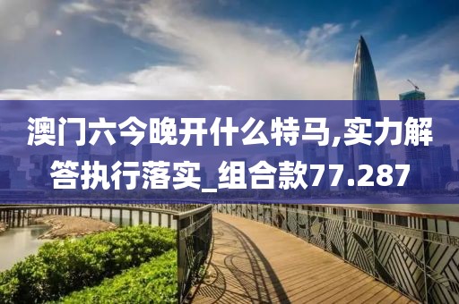 澳门六今晚开什么特马,实力解答执行落实_组合款77.287