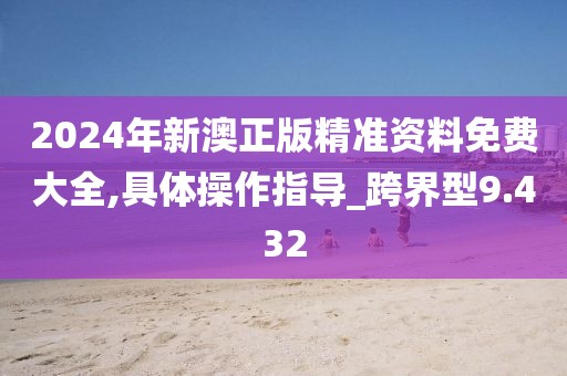 2024年新澳正版精准资料免费大全,具体操作指导_跨界型9.432