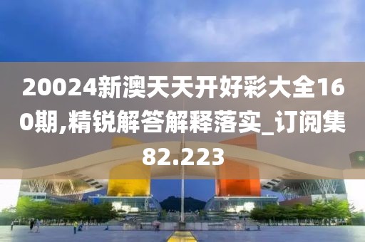 20024新澳天天开好彩大全160期,精锐解答解释落实_订阅集82.223