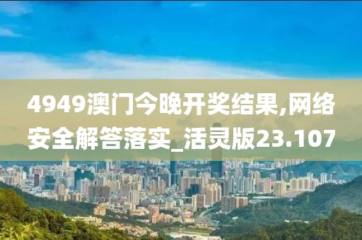 4949澳门今晚开奖结果,网络安全解答落实_活灵版23.107