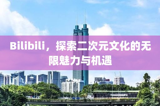 Bilibili，探索二次元文化的无限魅力与机遇