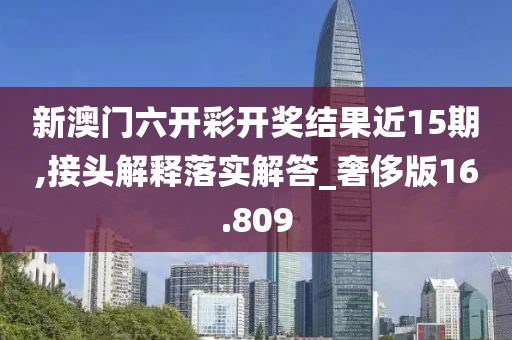 新澳门六开彩开奖结果近15期,接头解释落实解答_奢侈版16.809
