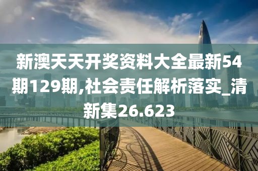 新澳天天开奖资料大全最新54期129期,社会责任解析落实_清新集26.623