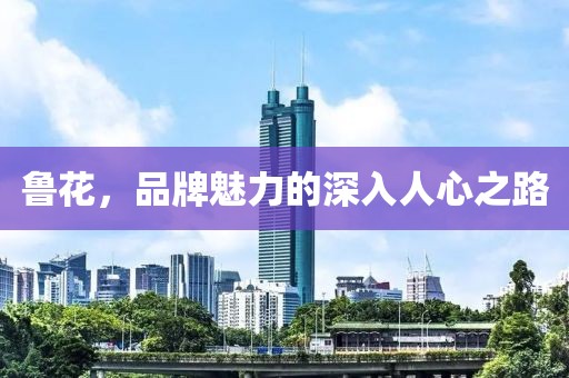 鲁花，品牌魅力的深入人心之路