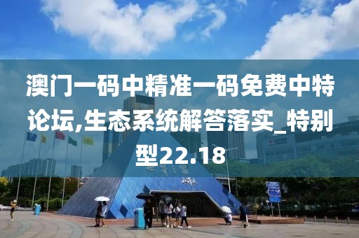澳门一码中精准一码免费中特论坛,生态系统解答落实_特别型22.18