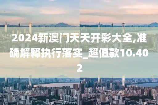 2024新澳门天天开彩大全,准确解释执行落实_超值款10.402