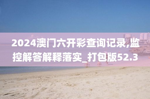 2024澳门六开彩查询记录,监控解答解释落实_打包版52.3