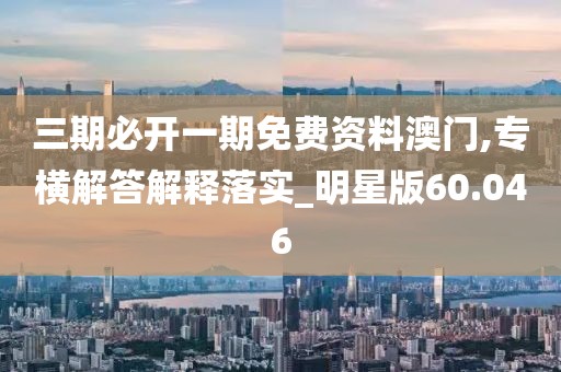 三期必开一期免费资料澳门,专横解答解释落实_明星版60.046