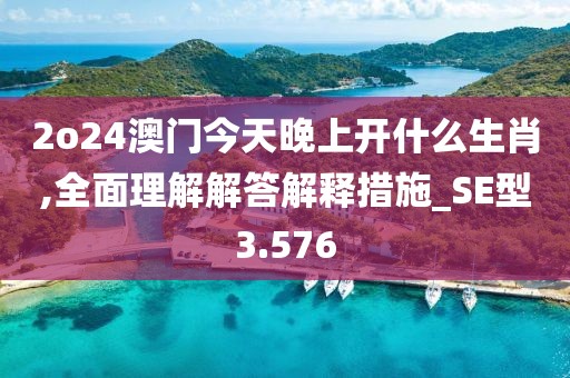 2o24澳门今天晚上开什么生肖,全面理解解答解释措施_SE型3.576