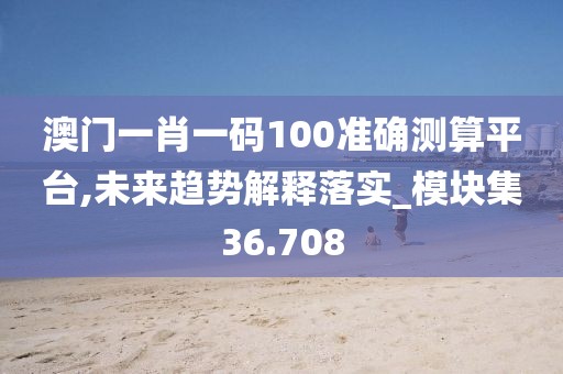 澳门一肖一码100准确测算平台,未来趋势解释落实_模块集36.708