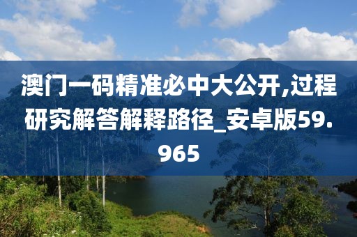 澳门一码精准必中大公开,过程研究解答解释路径_安卓版59.965