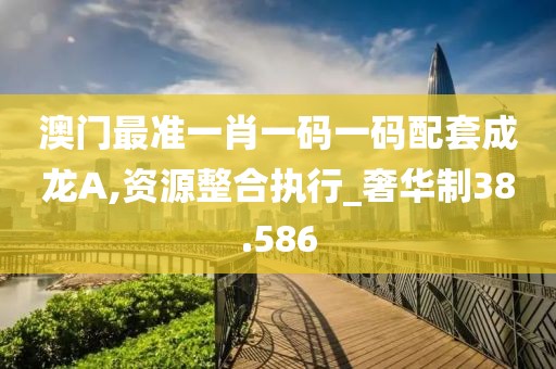 澳门最准一肖一码一码配套成龙A,资源整合执行_奢华制38.586