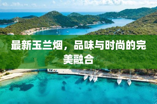 最新玉兰烟，品味与时尚的完美融合