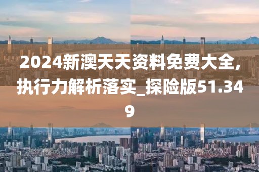 2024新澳天天资料免费大全,执行力解析落实_探险版51.349