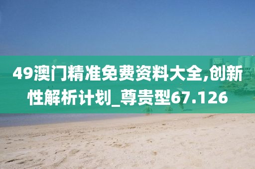 49澳门精准免费资料大全,创新性解析计划_尊贵型67.126