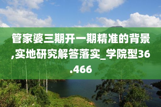 管家婆三期开一期精准的背景,实地研究解答落实_学院型36.466