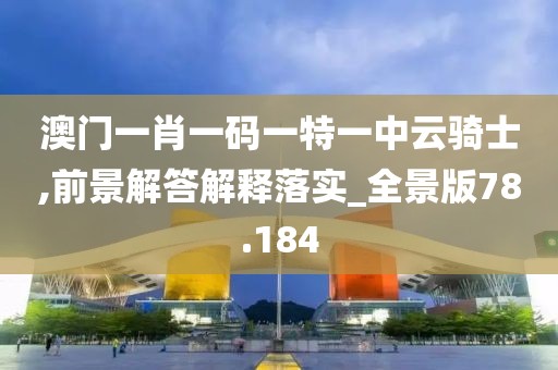 澳门一肖一码一特一中云骑士,前景解答解释落实_全景版78.184